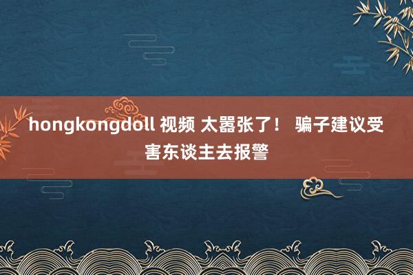 hongkongdoll 视频 太嚣张了！ 骗子建议受害东谈主去报警