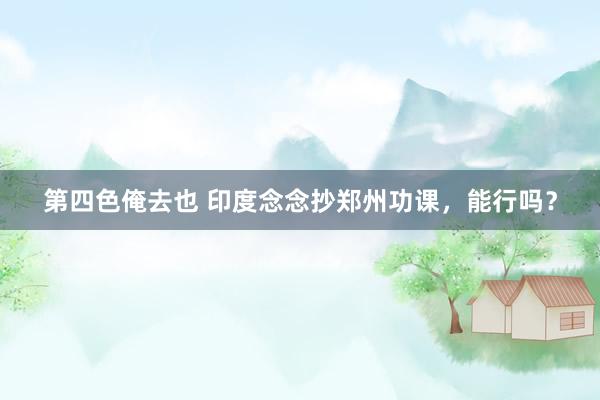 第四色俺去也 印度念念抄郑州功课，能行吗？