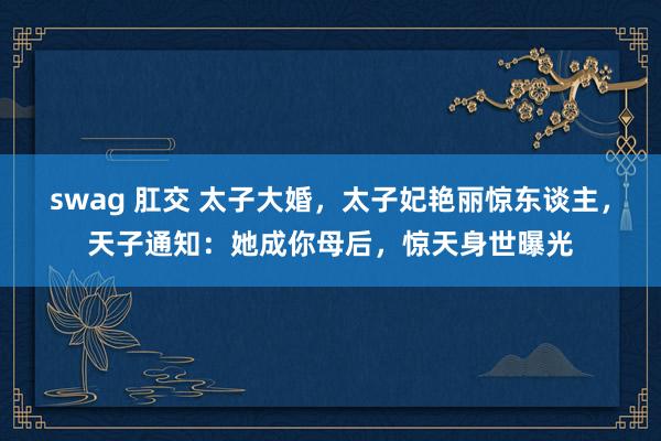 swag 肛交 太子大婚，太子妃艳丽惊东谈主，天子通知：她成你母后，惊天身世曝光