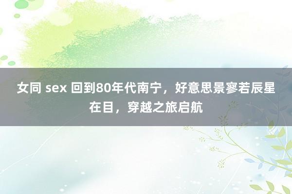 女同 sex 回到80年代南宁，好意思景寥若辰星在目，穿越之旅启航