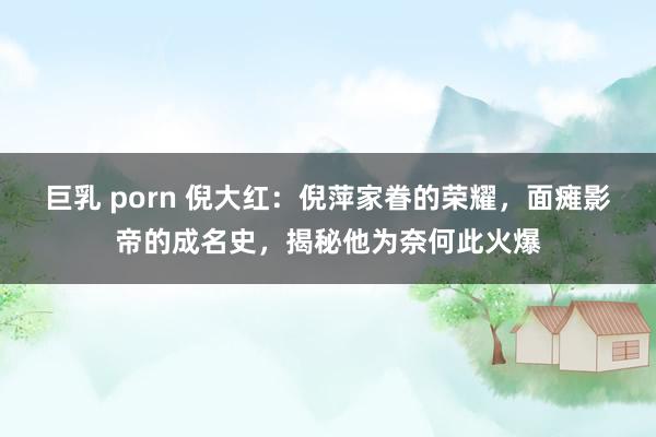 巨乳 porn 倪大红：倪萍家眷的荣耀，面瘫影帝的成名史，揭秘他为奈何此火爆