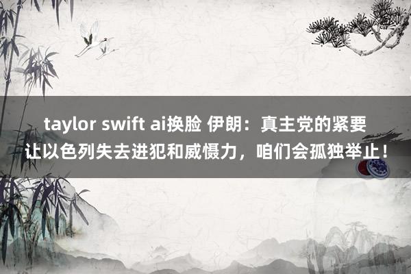 taylor swift ai换脸 伊朗：真主党的紧要让以色列失去进犯和威慑力，咱们会孤独举止！