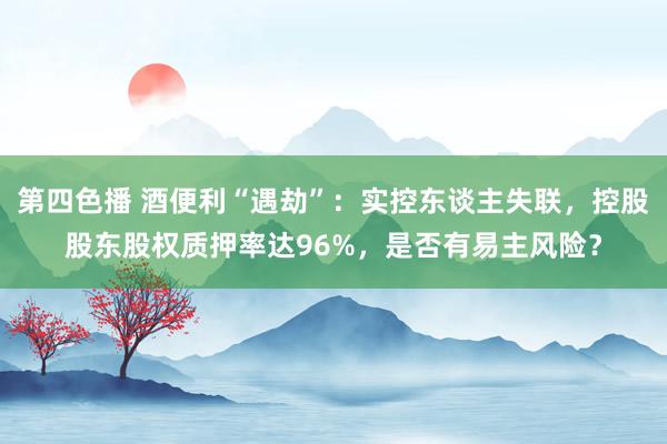第四色播 酒便利“遇劫”：实控东谈主失联，控股股东股权质押率达96%，是否有易主风险？
