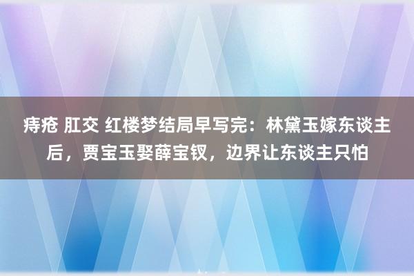 痔疮 肛交 红楼梦结局早写完：林黛玉嫁东谈主后，贾宝玉娶薛宝钗，边界让东谈主只怕