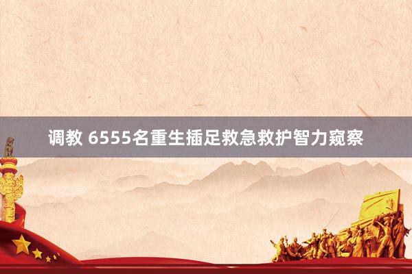 调教 6555名重生插足救急救护智力窥察