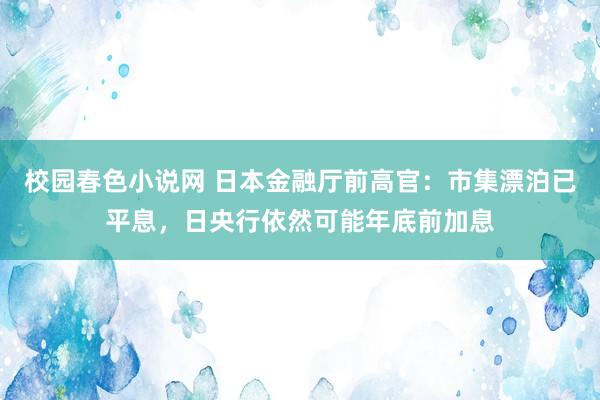 校园春色小说网 日本金融厅前高官：市集漂泊已平息，日央行依然可能年底前加息