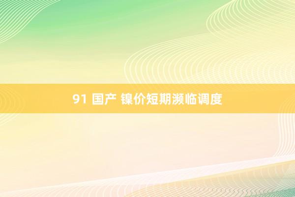 91 国产 镍价短期濒临调度