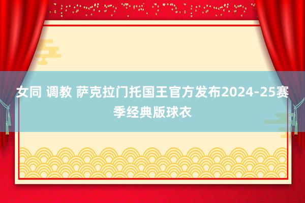 女同 调教 萨克拉门托国王官方发布2024-25赛季经典版球衣