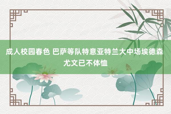 成人校园春色 巴萨等队特意亚特兰大中场埃德森 尤文已不体恤