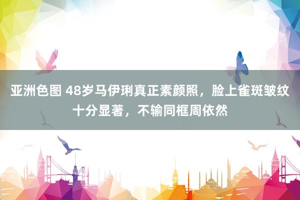 亚洲色图 48岁马伊琍真正素颜照，脸上雀斑皱纹十分显著，不输同框周依然