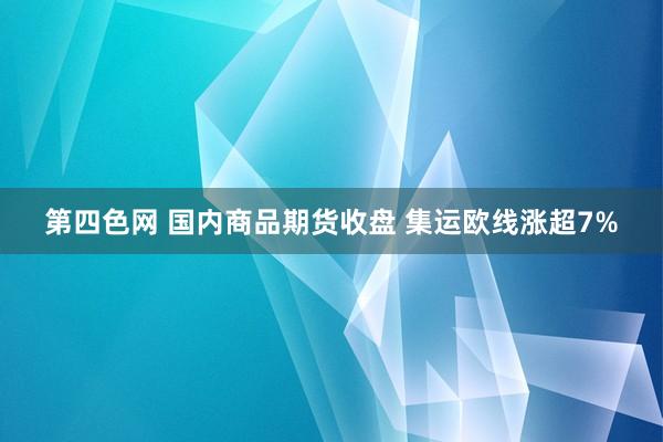第四色网 国内商品期货收盘 集运欧线涨超7%