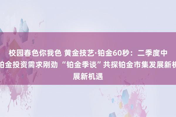 校园春色你我色 黄金技艺·铂金60秒：二季度中国铂金投资需求刚劲 “铂金季谈”共探铂金市集发展新机遇