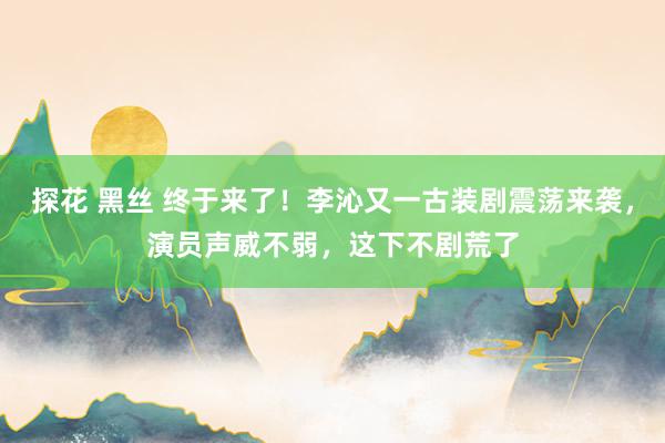 探花 黑丝 终于来了！李沁又一古装剧震荡来袭，演员声威不弱，这下不剧荒了