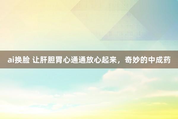 ai换脸 让肝胆胃心通通放心起来，奇妙的中成药