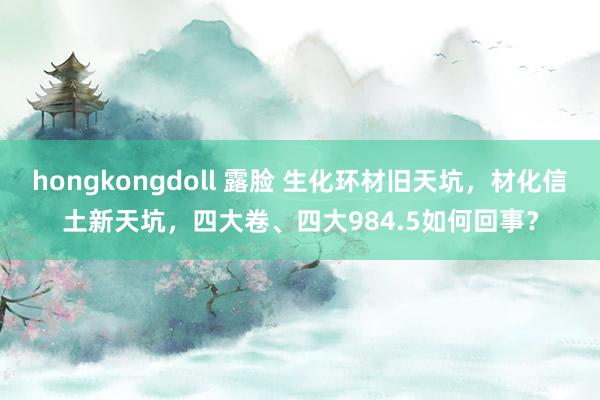 hongkongdoll 露脸 生化环材旧天坑，材化信土新天坑，四大卷、四大984.5如何回事？