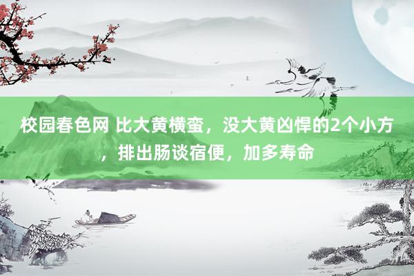 校园春色网 比大黄横蛮，没大黄凶悍的2个小方，排出肠谈宿便，加多寿命