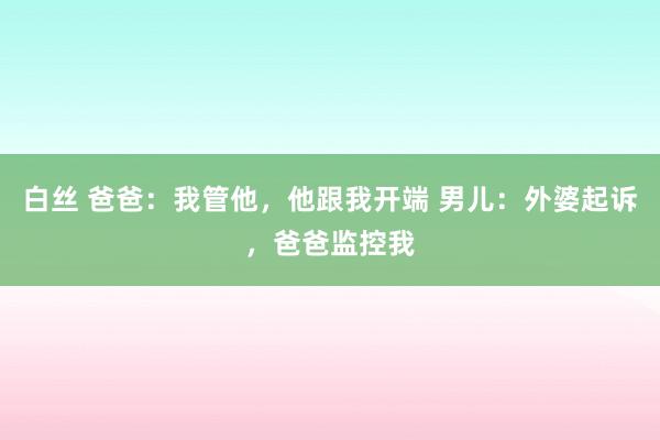 白丝 爸爸：我管他，他跟我开端 男儿：外婆起诉，爸爸监控我