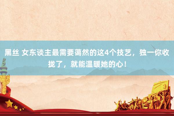 黑丝 女东谈主最需要蔼然的这4个技艺，独一你收拢了，就能温暖她的心！