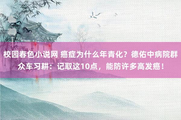 校园春色小说网 癌症为什么年青化？德佑中病院群众车习耕：记取这10点，能防许多高发癌！