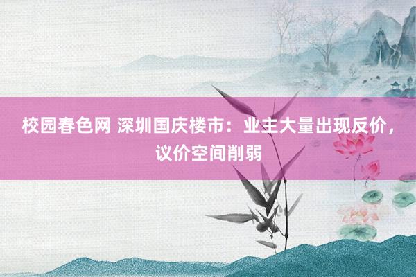 校园春色网 深圳国庆楼市：业主大量出现反价，议价空间削弱
