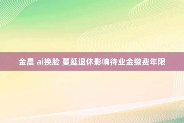 金晨 ai换脸 蔓延退休影响待业金缴费年限