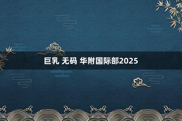 巨乳 无码 华附国际部2025