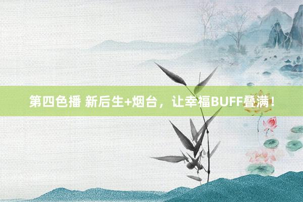第四色播 新后生+烟台，让幸福BUFF叠满！