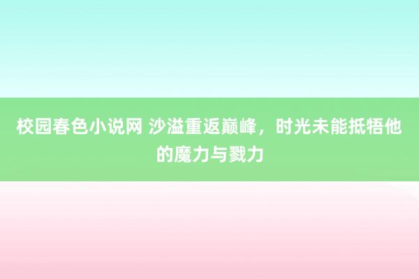 校园春色小说网 沙溢重返巅峰，时光未能抵牾他的魔力与戮力