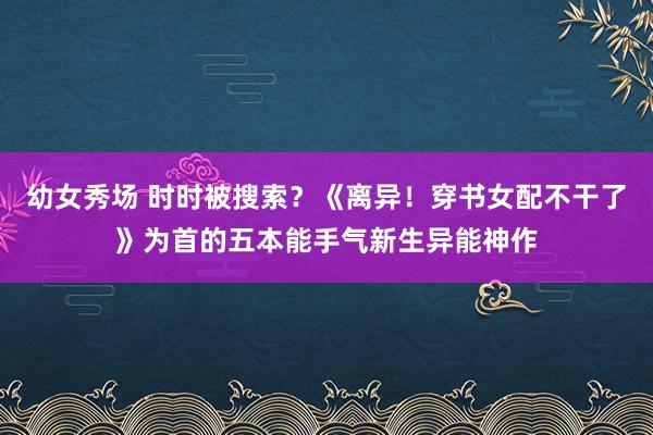 幼女秀场 时时被搜索？《离异！穿书女配不干了》为首的五本能手气新生异能神作
