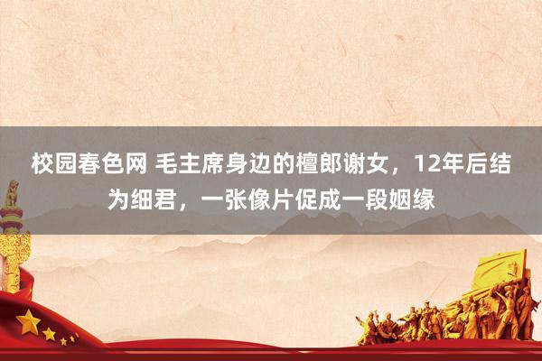 校园春色网 毛主席身边的檀郎谢女，12年后结为细君，一张像片促成一段姻缘