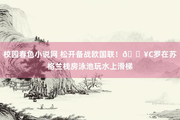 校园春色小说网 松开备战欧国联！🎥C罗在苏格兰栈房泳池玩水上滑梯