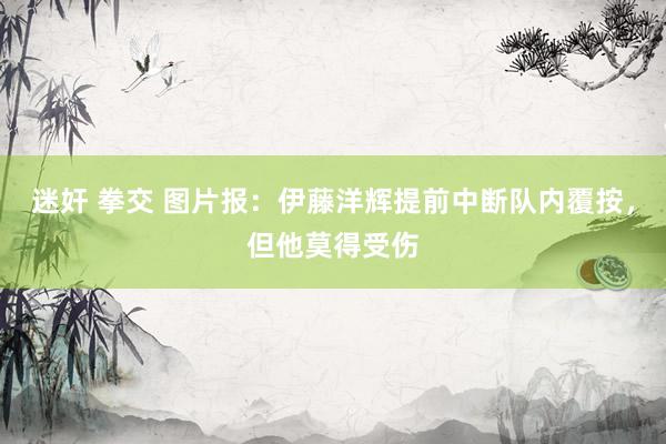 迷奸 拳交 图片报：伊藤洋辉提前中断队内覆按，但他莫得受伤
