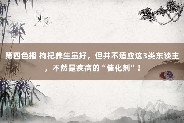 第四色播 枸杞养生虽好，但并不适应这3类东谈主，不然是疾病的“催化剂”！