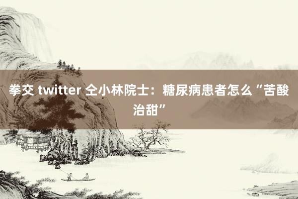 拳交 twitter 仝小林院士：糖尿病患者怎么“苦酸治甜”