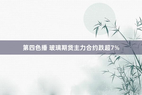 第四色播 玻璃期货主力合约跌超7%
