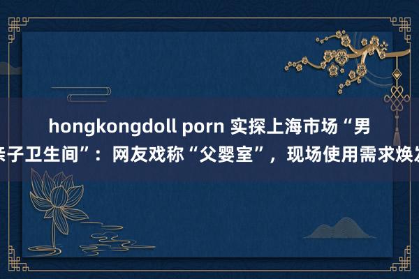 hongkongdoll porn 实探上海市场“男亲子卫生间”：网友戏称“父婴室”，现场使用需求焕发