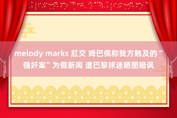 melody marks 肛交 姆巴佩称我方触及的“强奸案”为假新闻 遭巴黎球迷晒图暗讽