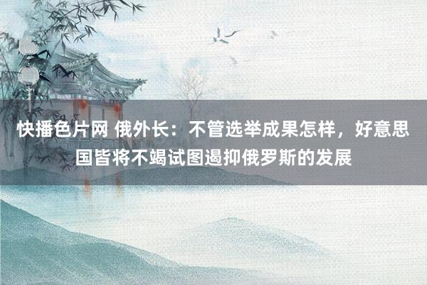 快播色片网 俄外长：不管选举成果怎样，好意思国皆将不竭试图遏抑俄罗斯的发展