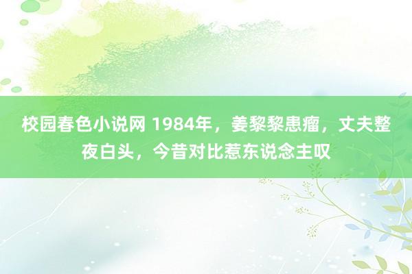 校园春色小说网 1984年，姜黎黎患瘤，丈夫整夜白头，今昔对比惹东说念主叹