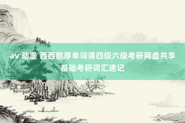 av 动漫 西西憨厚单词课四级六级考研网盘共享基础考研词汇速记