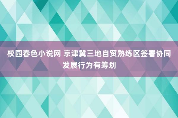 校园春色小说网 京津冀三地自贸熟练区签署协同发展行为有筹划