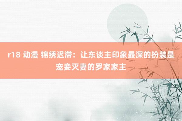 r18 动漫 锦绣迟滞：让东谈主印象最深的扮装是宠妾灭妻的罗家家主