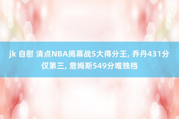 jk 自慰 清点NBA揭幕战5大得分王， 乔丹431分仅第三， 詹姆斯549分唯独档