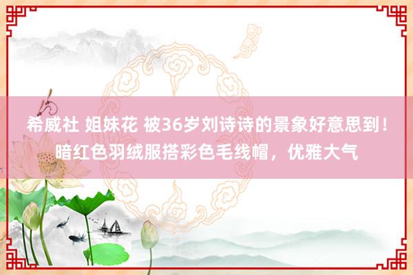 希威社 姐妹花 被36岁刘诗诗的景象好意思到！暗红色羽绒服搭彩色毛线帽，优雅大气