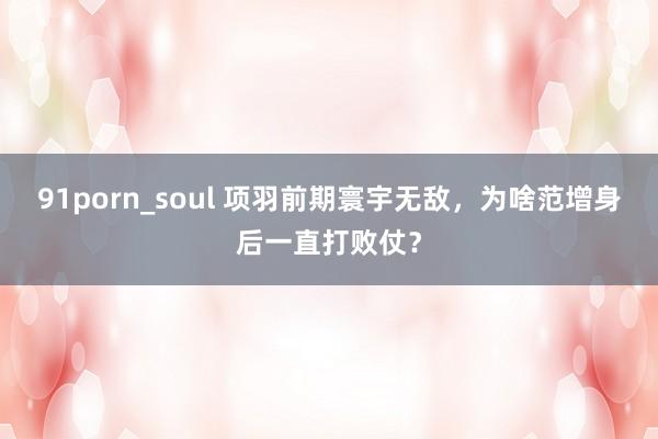 91porn_soul 项羽前期寰宇无敌，为啥范增身后一直打败仗？