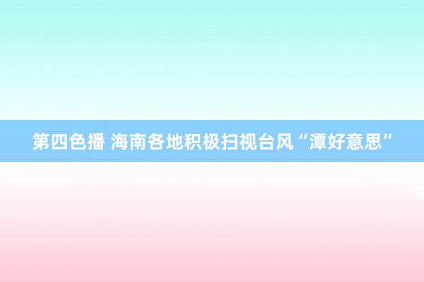 第四色播 海南各地积极扫视台风“潭好意思”