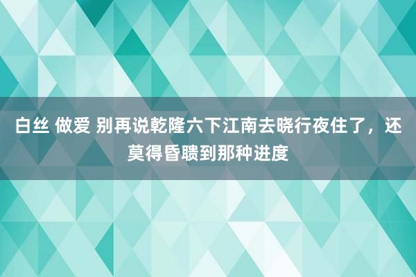白丝 做爱 别再说乾隆六下江南去晓行夜住了，还莫得昏聩到那种进度