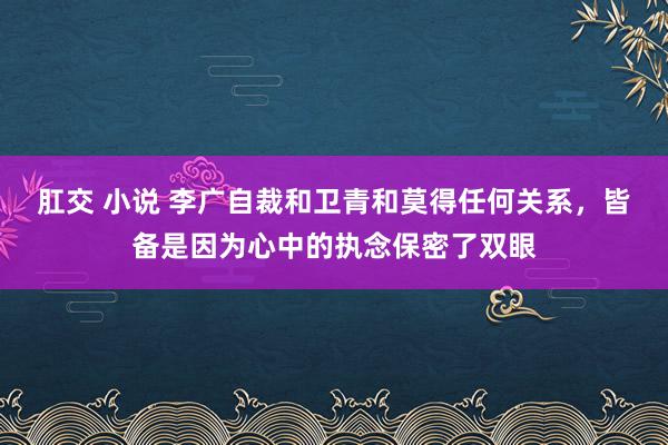 肛交 小说 李广自裁和卫青和莫得任何关系，皆备是因为心中的执念保密了双眼