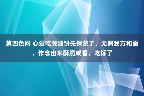第四色网 心爱吃葱油饼先保藏了，无谓我方和面，作念出来酥脆咸香，吃撑了