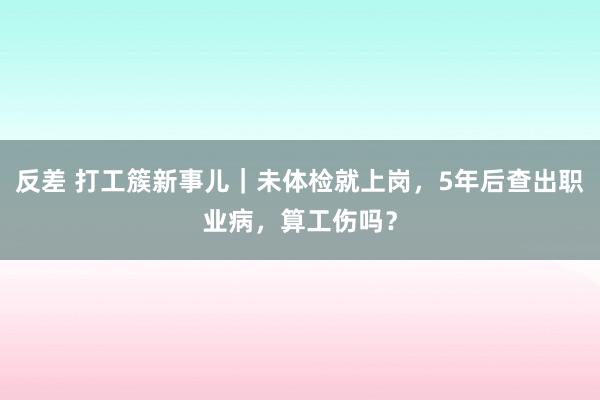 反差 打工簇新事儿｜未体检就上岗，5年后查出职业病，算工伤吗？